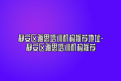 静安区雅思培训机构推荐地址-静安区雅思培训机构推荐