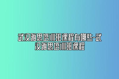 武汉雅思培训班课程有哪些-武汉雅思培训班课程