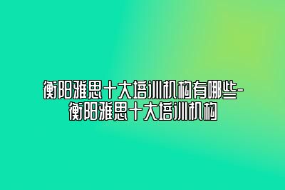 衡阳雅思十大培训机构有哪些-衡阳雅思十大培训机构