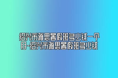 绍兴市雅思暑假班多少钱一个月-绍兴市雅思暑假班多少钱