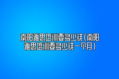 南阳雅思培训要多少钱(南阳雅思培训要多少钱一个月)