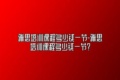 雅思培训课程多少钱一节-雅思培训课程多少钱一节？