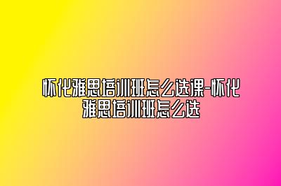 怀化雅思培训班怎么选课-怀化雅思培训班怎么选