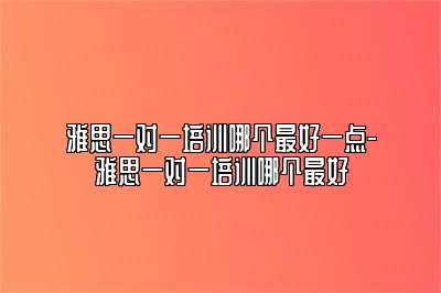 雅思一对一培训哪个最好一点-雅思一对一培训哪个最好