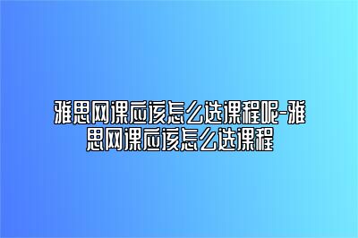 雅思网课应该怎么选课程呢-雅思网课应该怎么选课程