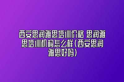 西安思润雅思培训价格 思润雅思培训机构怎么样(西安思润雅思好吗)