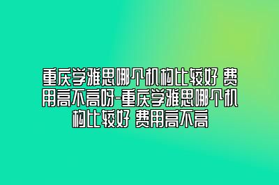 重庆学雅思哪个机构比较好 费用高不高呀-重庆学雅思哪个机构比较好 费用高不高