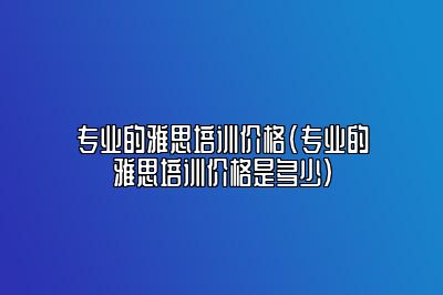 专业的雅思培训价格(专业的雅思培训价格是多少)