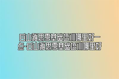 白山雅思零基础培训哪里好一点-白山雅思零基础培训哪里好