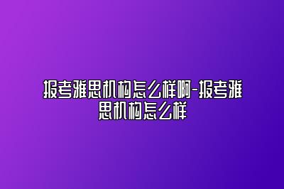 报考雅思机构怎么样啊-报考雅思机构怎么样