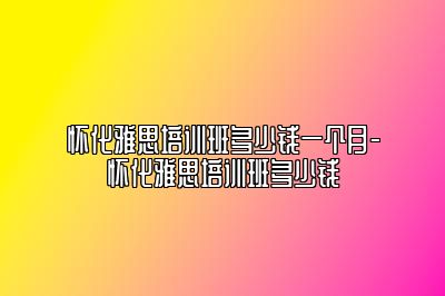 怀化雅思培训班多少钱一个月-怀化雅思培训班多少钱