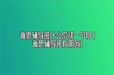 雅思辅导班什么价钱一个月(雅思辅导班有用吗)