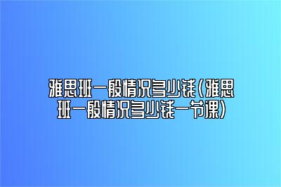 雅思班一般情况多少钱(雅思班一般情况多少钱一节课)