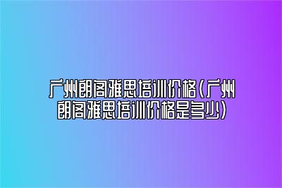 广州朗阁雅思培训价格(广州朗阁雅思培训价格是多少)