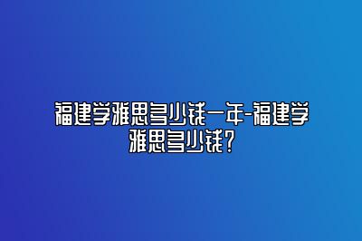 福建学雅思多少钱一年-福建学雅思多少钱？