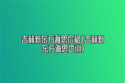 吉林新东方雅思价格(吉林新东方雅思培训)