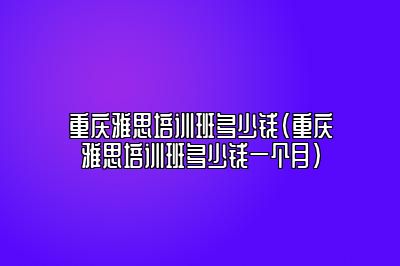 重庆雅思培训班多少钱(重庆雅思培训班多少钱一个月)