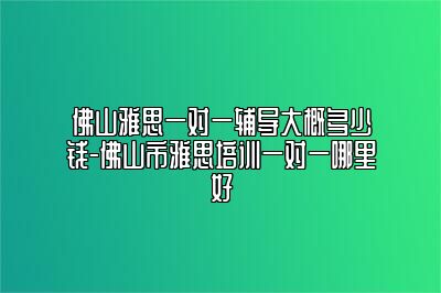 佛山雅思一对一辅导大概多少钱-佛山市雅思培训一对一哪里好