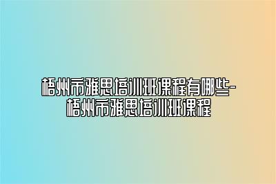 梧州市雅思培训班课程有哪些-梧州市雅思培训班课程