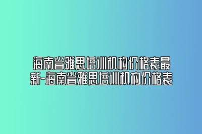 海南省雅思培训机构价格表最新-海南省雅思培训机构价格表