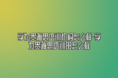 学为贵雅思培训机构怎么样-学为贵雅思培训班怎么样