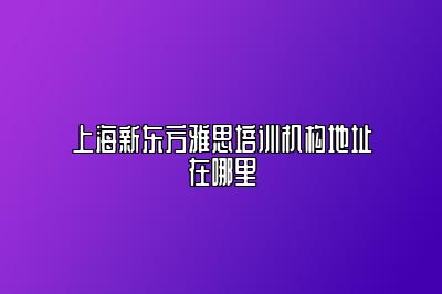 上海新东方雅思培训机构地址在哪里