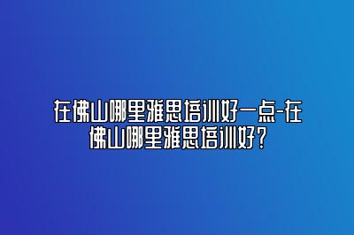 在佛山哪里雅思培训好一点-在佛山哪里雅思培训好？