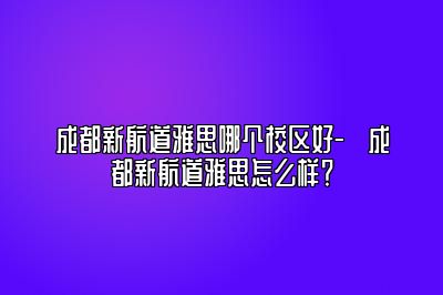 成都新航道雅思哪个校区好-​成都新航道雅思怎么样？