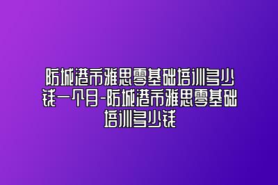 防城港市雅思零基础培训多少钱一个月-防城港市雅思零基础培训多少钱