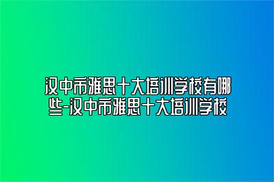 汉中市雅思十大培训学校有哪些-汉中市雅思十大培训学校