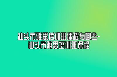 汕头市雅思培训班课程有哪些-汕头市雅思培训班课程