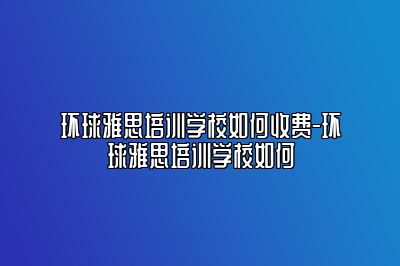 环球雅思培训学校如何收费-环球雅思培训学校如何