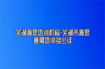 芜湖雅思培训机构-芜湖市雅思寒期培训多少钱