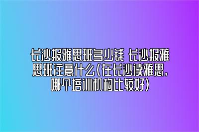 长沙报雅思班多少钱 长沙报雅思班注意什么(在长沙读雅思,哪个培训机构比较好)