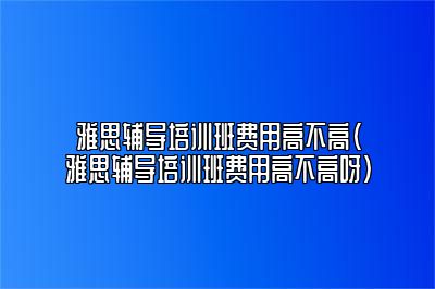 雅思辅导培训班费用高不高(雅思辅导培训班费用高不高呀)