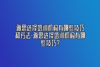 雅思选择培训机构有哪些技巧和方法-雅思选择培训机构有哪些技巧？