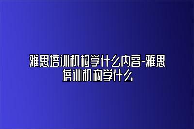 雅思培训机构学什么内容-雅思培训机构学什么