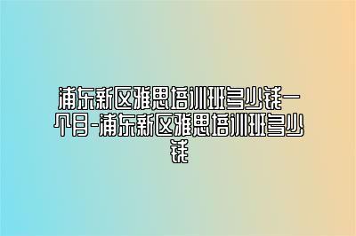浦东新区雅思培训班多少钱一个月-浦东新区雅思培训班多少钱