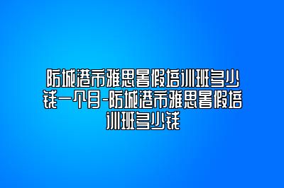 防城港市雅思暑假培训班多少钱一个月-防城港市雅思暑假培训班多少钱