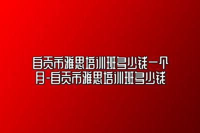 自贡市雅思培训班多少钱一个月-自贡市雅思培训班多少钱