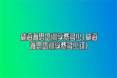 威海雅思培训学费多少(威海雅思培训学费多少钱)