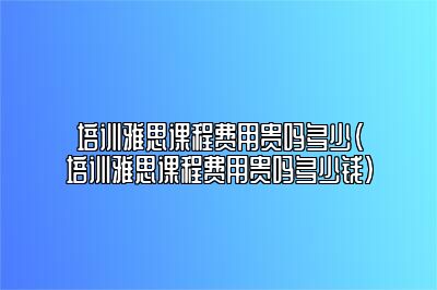 培训雅思课程费用贵吗多少(培训雅思课程费用贵吗多少钱)