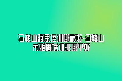 马鞍山雅思培训哪家好-马鞍山市雅思培训班哪个好