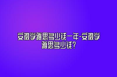 安徽学雅思多少钱一年-安徽学雅思多少钱？