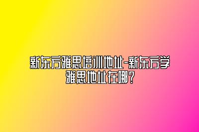 新东方雅思培训地址-新东方学雅思地址在哪？