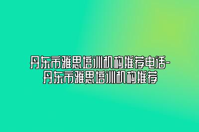 丹东市雅思培训机构推荐电话-丹东市雅思培训机构推荐