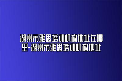 湖州市雅思培训机构地址在哪里-湖州市雅思培训机构地址
