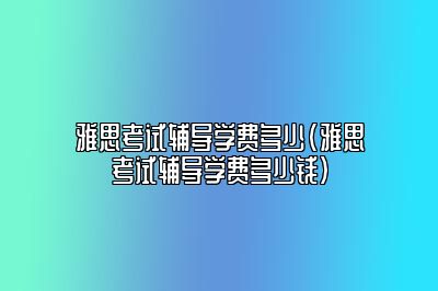 雅思考试辅导学费多少(雅思考试辅导学费多少钱)