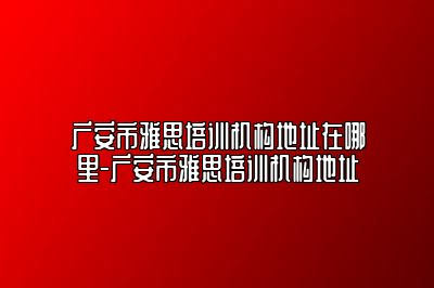 广安市雅思培训机构地址在哪里-广安市雅思培训机构地址
