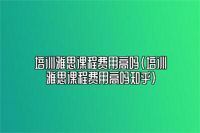 培训雅思课程费用高吗(培训雅思课程费用高吗知乎)